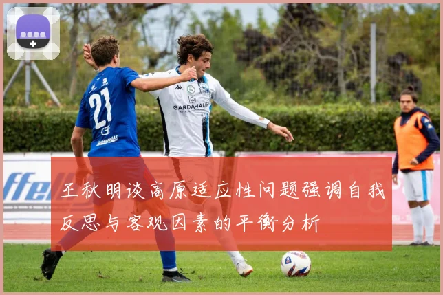 王秋明谈高原适应性问题强调自我反思与客观因素的平衡分析