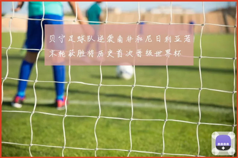贝宁足球队逆袭南非和尼日利亚若末轮获胜将历史首次晋级世界杯