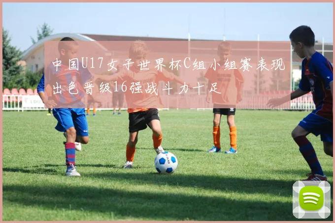 中国U17女子世界杯C组小组赛表现出色晋级16强战斗力十足