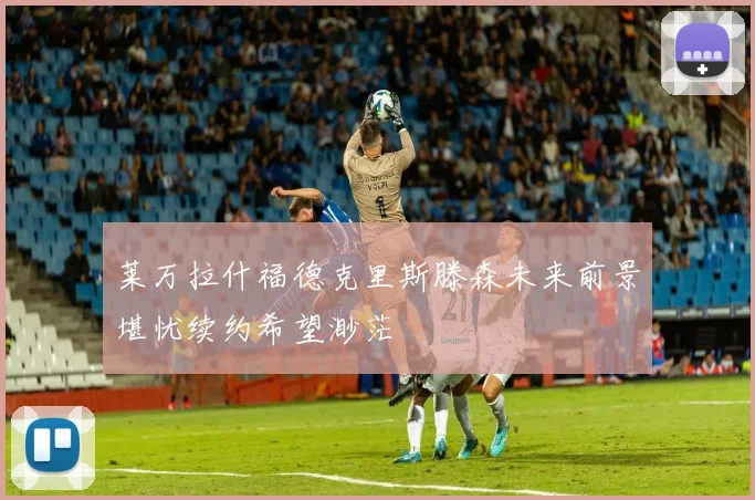 莱万拉什福德克里斯滕森未来前景堪忧续约希望渺茫