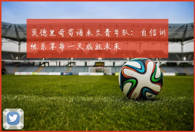 莫德里奇寄语米兰青年队：自信训练乐享每一天成就未来