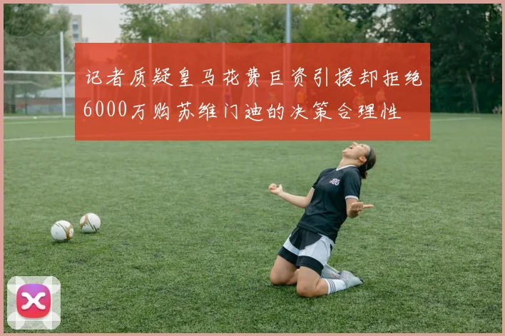 记者质疑皇马花费巨资引援却拒绝6000万购苏维门迪的决策合理性