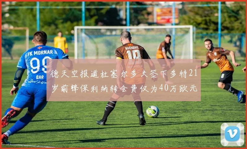 德天空报道杜塞尔多夫签下多特21岁前锋保利纳转会费仅为40万欧元